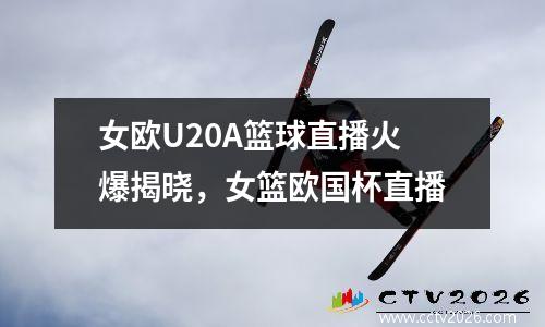 女欧U20A篮球直播火爆揭晓，女篮欧国杯直播