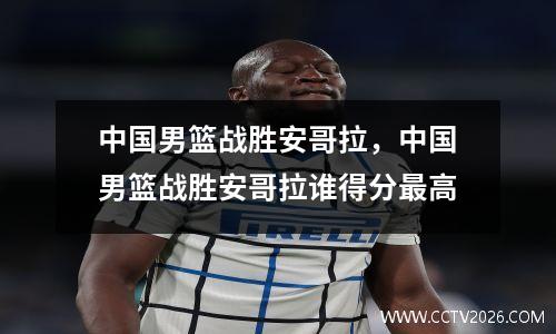 中国男篮战胜安哥拉，中国男篮战胜安哥拉谁得分最高