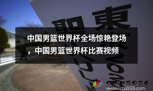中国男篮世界杯全场惊艳登场，中国男篮世界杯比赛视频