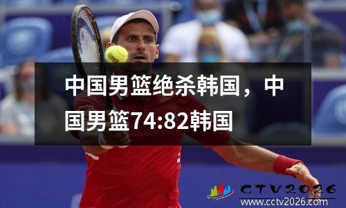 中国男篮绝杀韩国，中国男篮74:82韩国