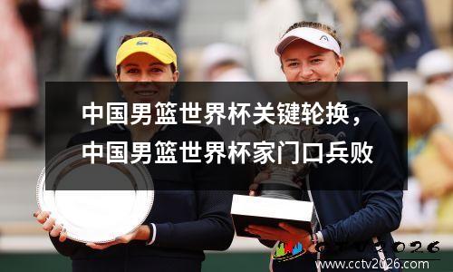 中国男篮世界杯关键轮换，中国男篮世界杯家门口兵败