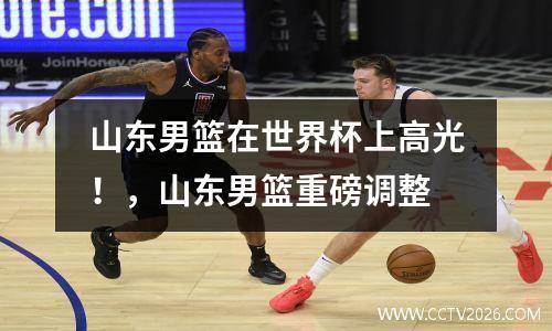山东男篮在世界杯上高光！，山东男篮重磅调整