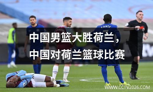中国男篮大胜荷兰，中国对荷兰篮球比赛