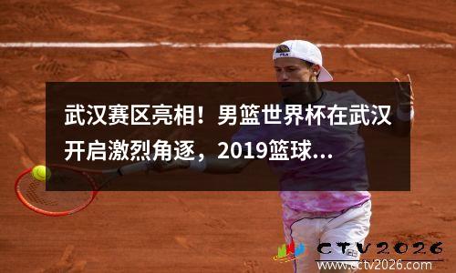 武汉赛区亮相！男篮世界杯在武汉开启激烈角逐，2019篮球世界杯武汉赛区