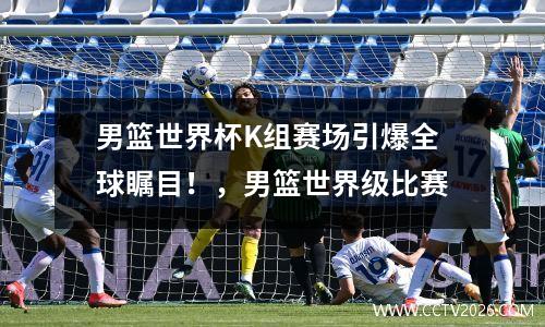 男篮世界杯K组赛场引爆全球瞩目！，男篮世界级比赛