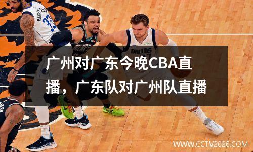 广州对广东今晚CBA直播，广东队对广州队直播