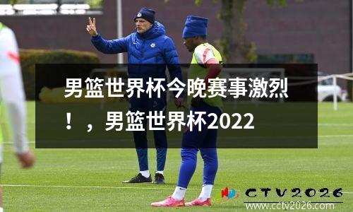 男篮世界杯今晚赛事激烈！，男篮世界杯2022