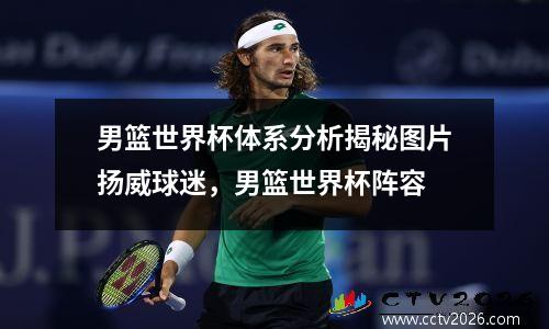 男篮世界杯体系分析揭秘图片扬威球迷，男篮世界杯阵容