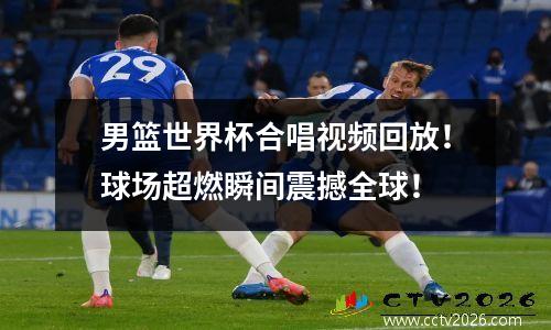 男篮世界杯合唱视频回放！球场超燃瞬间震撼全球！
