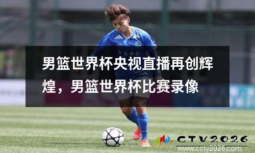 男篮世界杯央视直播再创辉煌，男篮世界杯比赛录像