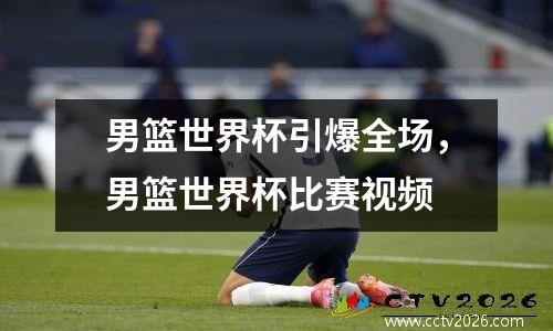 男篮世界杯引爆全场，男篮世界杯比赛视频