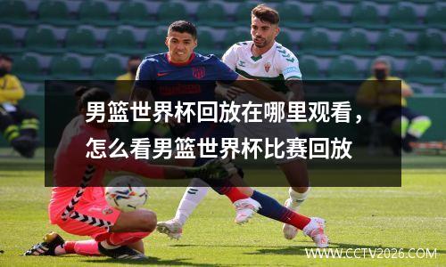男篮世界杯回放在哪里观看，怎么看男篮世界杯比赛回放