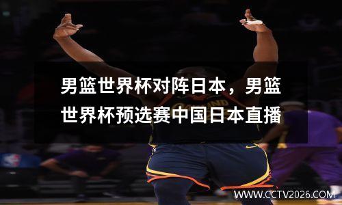 男篮世界杯对阵日本，男篮世界杯预选赛中国日本直播