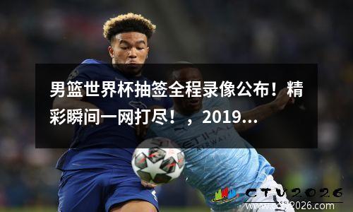 男篮世界杯抽签全程录像公布！精彩瞬间一网打尽！，2019男篮世界杯抽签视频