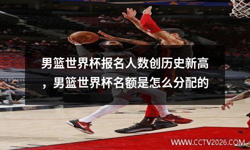 男篮世界杯报名人数创历史新高，男篮世界杯名额是怎么分配的