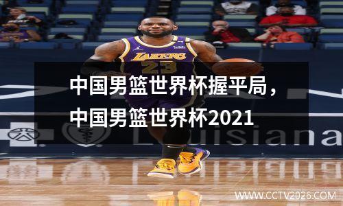 中国男篮世界杯握平局，中国男篮世界杯2021