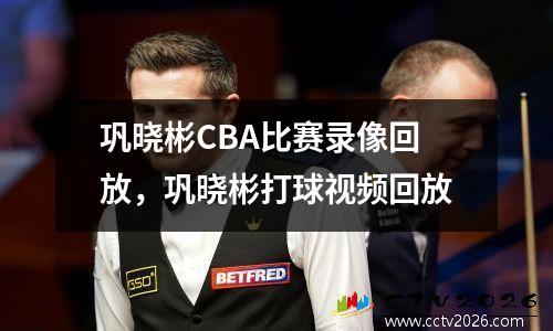 巩晓彬CBA比赛录像回放，巩晓彬打球视频回放