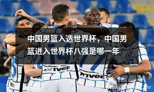中国男篮入选世界杯，中国男篮进入世界杯八强是哪一年