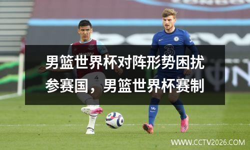 男篮世界杯对阵形势困扰参赛国，男篮世界杯赛制