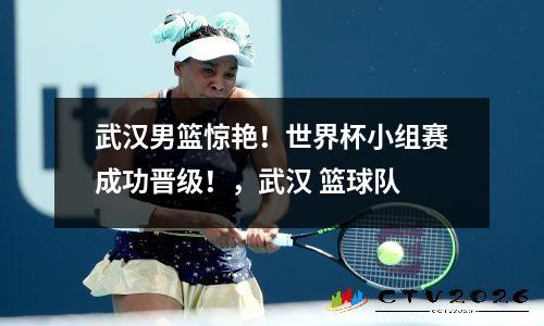 武汉男篮惊艳！世界杯小组赛成功晋级！，武汉 篮球队