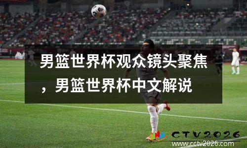 男篮世界杯观众镜头聚焦，男篮世界杯中文解说