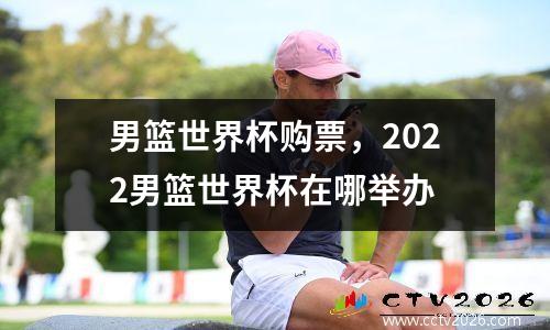 男篮世界杯购票，2022男篮世界杯在哪举办