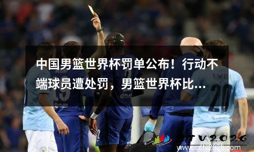 中国男篮世界杯罚单公布！行动不端球员遭处罚，男篮世界杯比赛队员犯规几次将被罚下