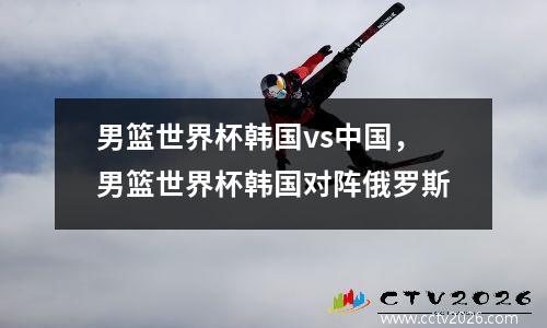 男篮世界杯韩国vs中国，男篮世界杯韩国对阵俄罗斯