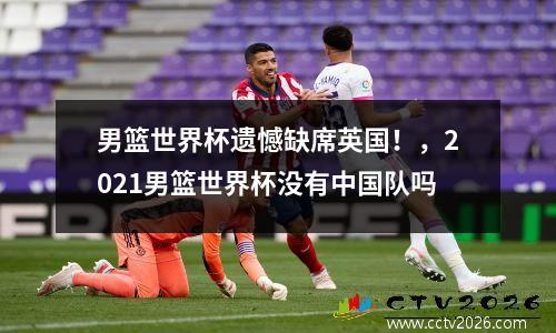 男篮世界杯遗憾缺席英国！，2021男篮世界杯没有中国队吗