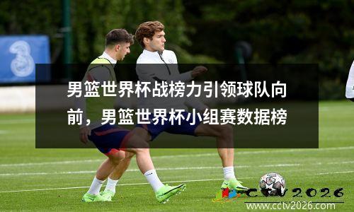 男篮世界杯战榜力引领球队向前，男篮世界杯小组赛数据榜