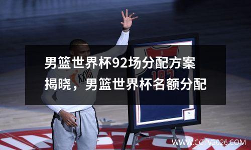 男篮世界杯92场分配方案揭晓，男篮世界杯名额分配