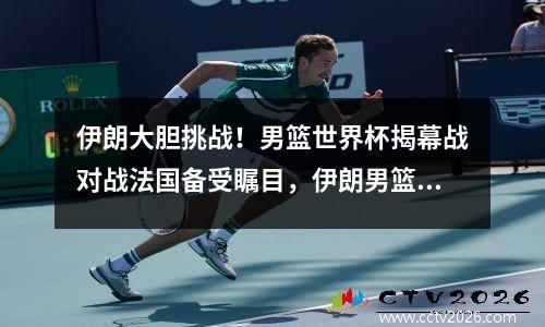 伊朗大胆挑战！男篮世界杯揭幕战对战法国备受瞩目，伊朗男篮世界排名