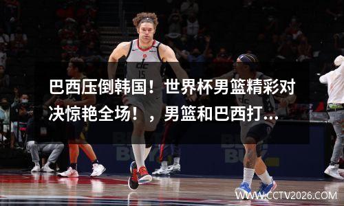 巴西压倒韩国！世界杯男篮精彩对决惊艳全场！，男篮和巴西打架事件