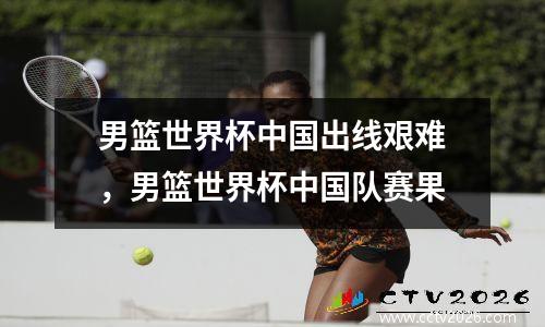 男篮世界杯中国出线艰难，男篮世界杯中国队赛果