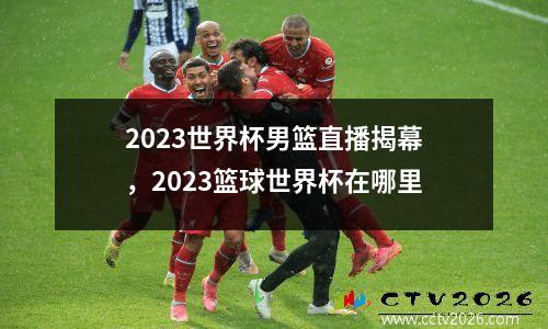 2023世界杯男篮直播揭幕，2023篮球世界杯在哪里