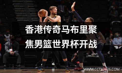 香港传奇马布里聚焦男篮世界杯开战