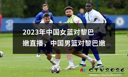 2023年中国女蓝对黎巴嫩直播，中国男篮对黎巴嫩