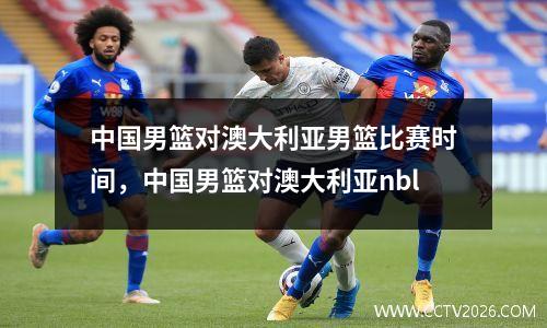 中国男篮对澳大利亚男篮比赛时间，中国男篮对澳大利亚nbl
