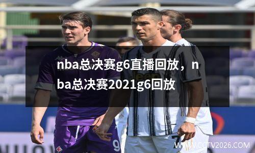 nba总决赛g6直播回放，nba总决赛2021g6回放
