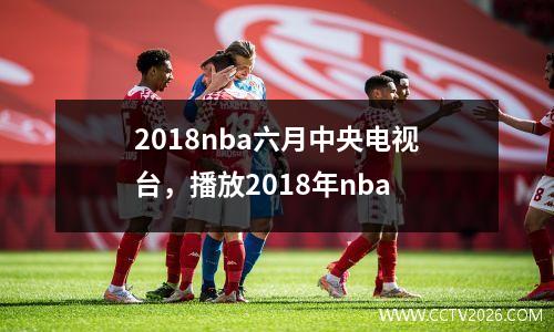 2018nba六月中央电视台，播放2018年nba