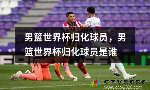男篮世界杯归化球员，男篮世界杯归化球员是谁