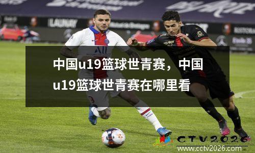 中国u19篮球世青赛，中国u19篮球世青赛在哪里看