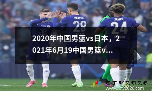2020年中国男篮vs日本，2021年6月19中国男篮vs日本全场回放