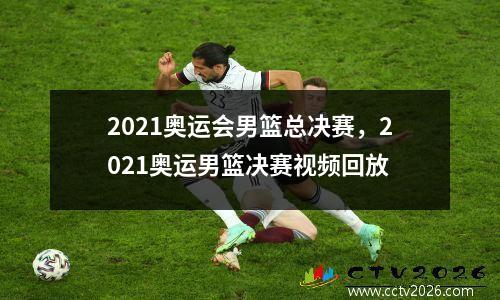 2021奥运会男篮总决赛，2021奥运男篮决赛视频回放