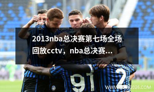 2013nba总决赛第七场全场回放cctv，nba总决赛13年第七场