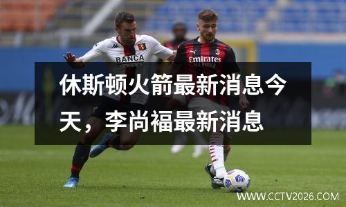 休斯顿火箭最新消息今天，李尚褔最新消息