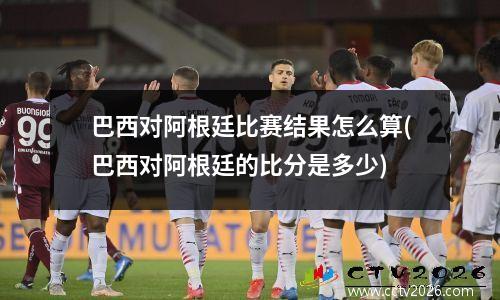 巴西对阿根廷比赛结果怎么算(巴西对阿根廷的比分是多少)