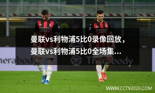 曼联vs利物浦5比0录像回放，曼联vs利物浦5比0全场集锦