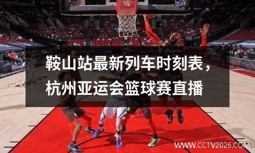 鞍山站最新列车时刻表，杭州亚运会篮球赛直播