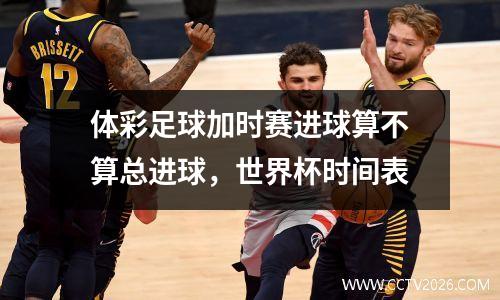 体彩足球加时赛进球算不算总进球，世界杯时间表
